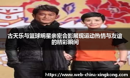 古天乐与篮球明星亲密合影展现运动热情与友谊的精彩瞬间
